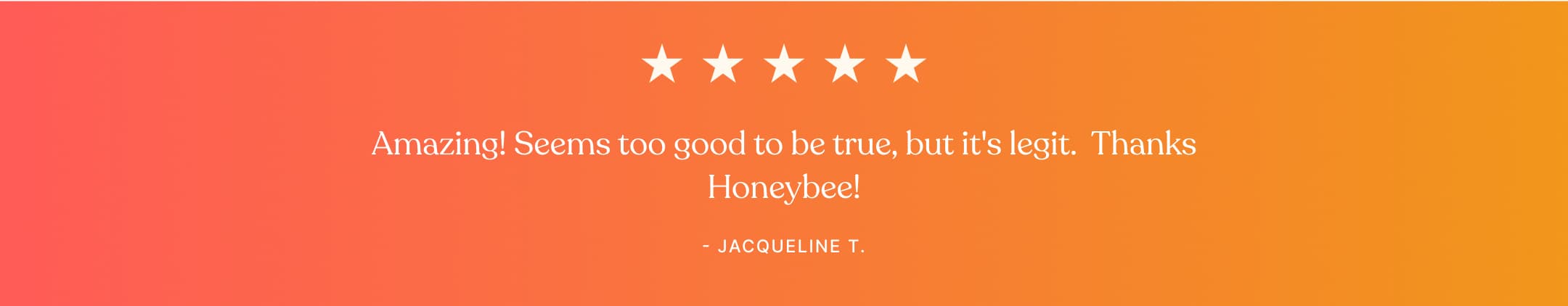 Testimonial - Amazing! Seems too good to be true, but it's legit. Thanks Honeybee! - Jacqueline T.