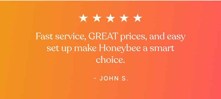 Testimonial - Fast service, GREAT prices, and easy set up make Honeybee a smart choice. - John S.