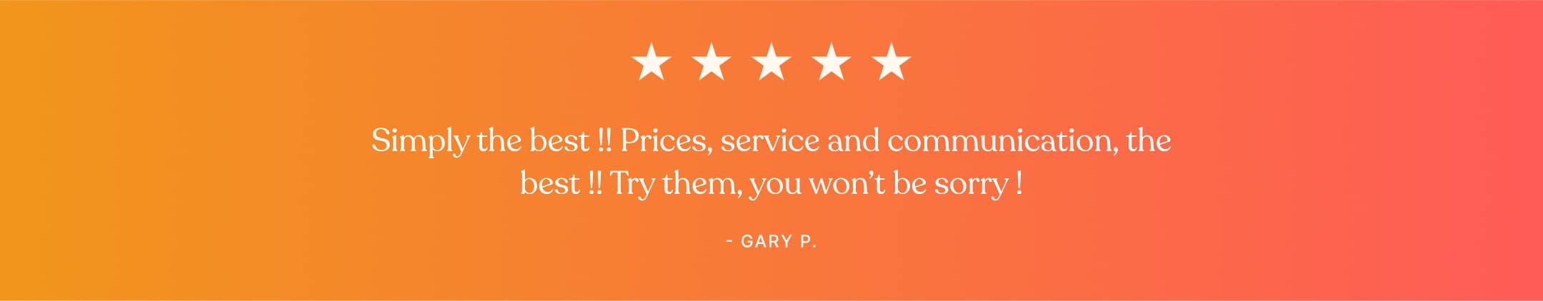 Testimonial - Simply the best !! Prices, service and communication, the best !! Try them, you won't be worry ! - Gary P.