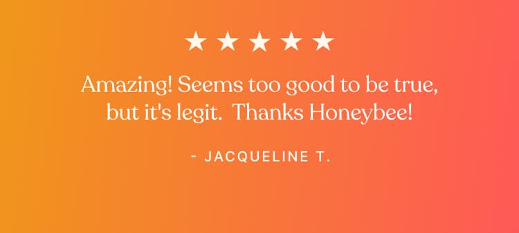 Testimonial - Amazing! Seems too good to be true, but it's legit. Thanks Honeybee! - Jacqueline T.