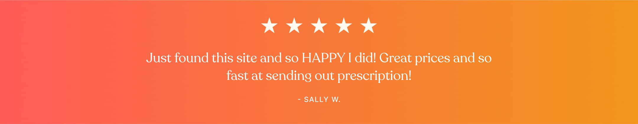 Testimonial - Just found this site and so HAPPY I did! Great prices and so fast at sending out prescription! - Sally W.