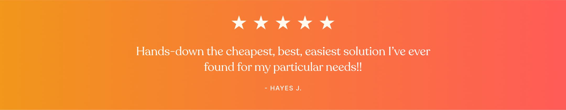 Testimonial - Hands-down the cheapest, best, easiest solution I've ever found for my particular needs!! - Hayes J.