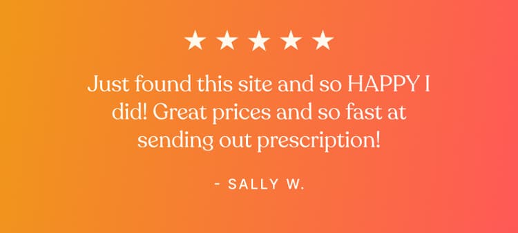 Testimonial - Just found this site and so HAPPY I did! Great prices and so fast at sending out prescription! - Sally W.