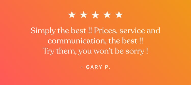 Testimonial - Simply the best !! Prices, service and communication, the best !! Try them, you won't be worry ! - Gary P.