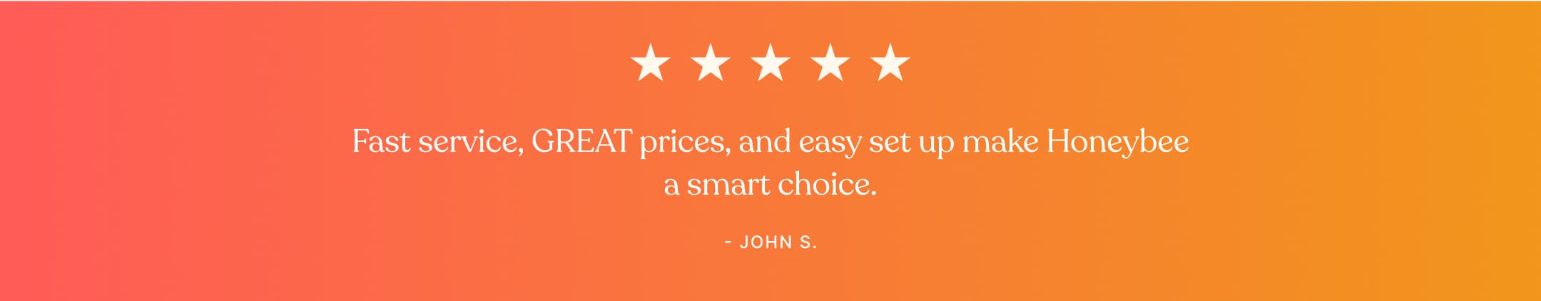 Testimonial - Fast service, GREAT prices, and easy set up make Honeybee a smart choice. - John S.
